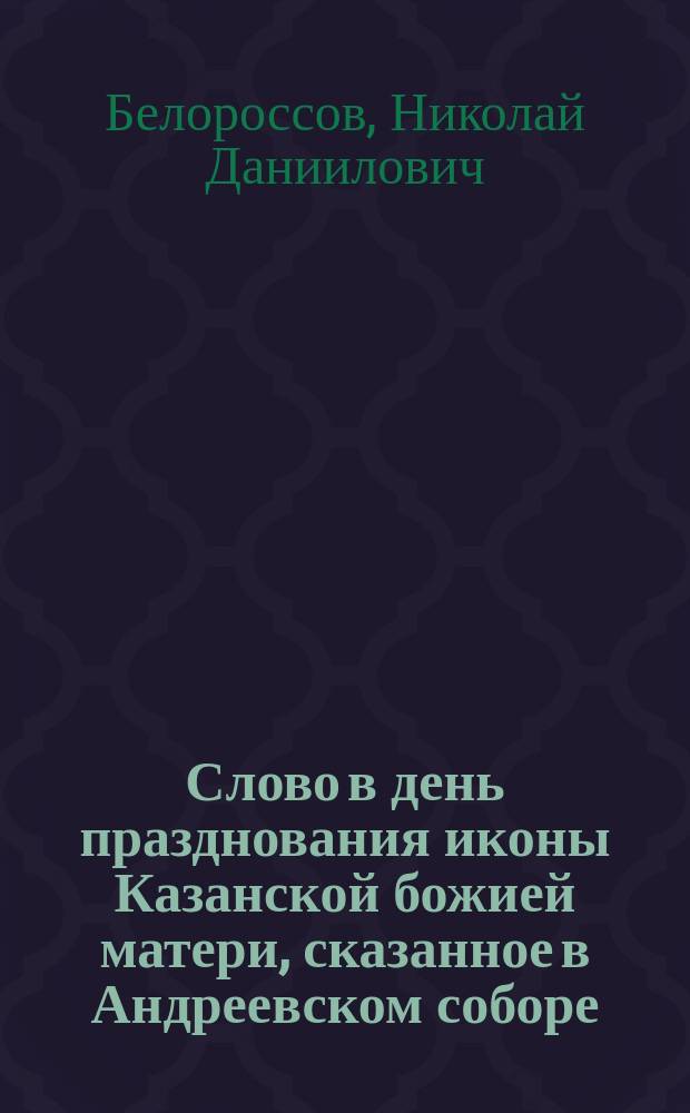 Слово в день празднования иконы Казанской божией матери, сказанное в Андреевском соборе, протоиереем Николаем Белороссовым