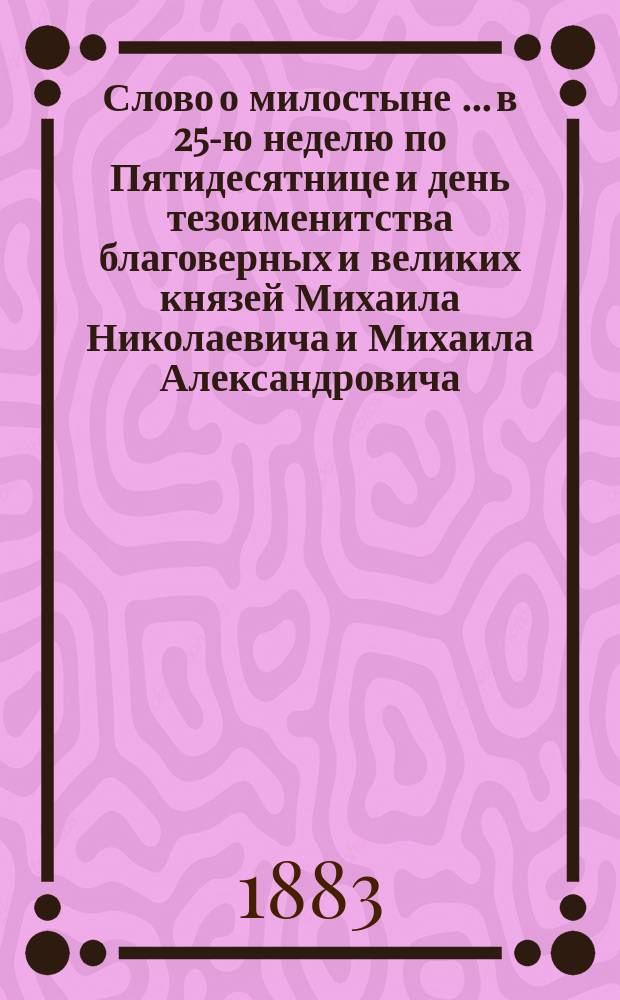 Слово о милостыне [... в 25-ю неделю по Пятидесятнице и день тезоименитства благоверных и великих князей Михаила Николаевича и Михаила Александровича, сказанное 7 ноября 1882 года в Исаакиевском кафедральном соборе протоиереем Митрофановской кладбищной церкви Николаем Даниловичем Белороссовым]