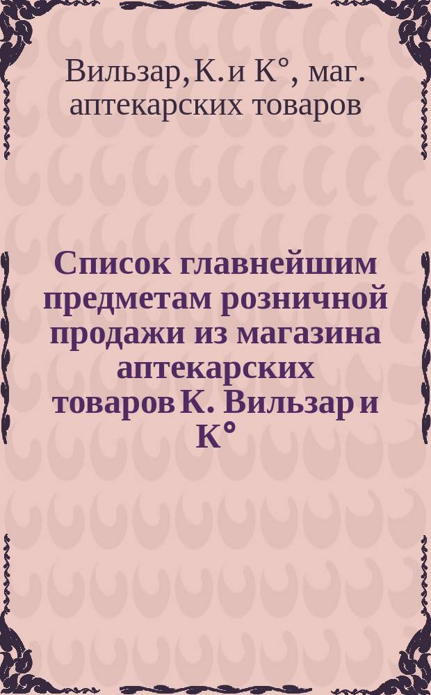 Список главнейшим предметам розничной продажи из магазина аптекарских товаров К. Вильзар и К°, бывш. Р. Келер и К° в Москве
