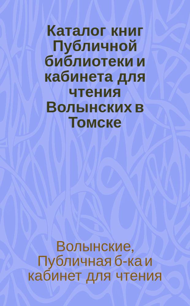 Каталог книг Публичной библиотеки и кабинета для чтения Волынских в Томске : Ч. 1-