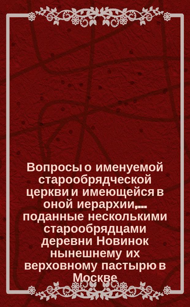 Вопросы о именуемой старообрядческой церкви и имеющейся в оной иерархии, ... поданные несколькими старообрядцами деревни Новинок нынешнему их верховному пастырю в Москве - Савватию и состоящему при нем Духовному совету
