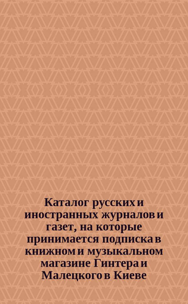Каталог русских и иностранных журналов и газет, на которые принимается подписка в книжном и музыкальном магазине Гинтера и Малецкого в Киеве... ... на 1884 год