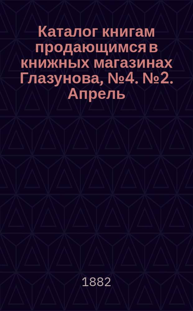 Каталог книгам продающимся в книжных магазинах Глазунова, № 4. № 2. Апрель : Учебники и литература, (преимущественно за последнее пятилетие) 1878-82 г.