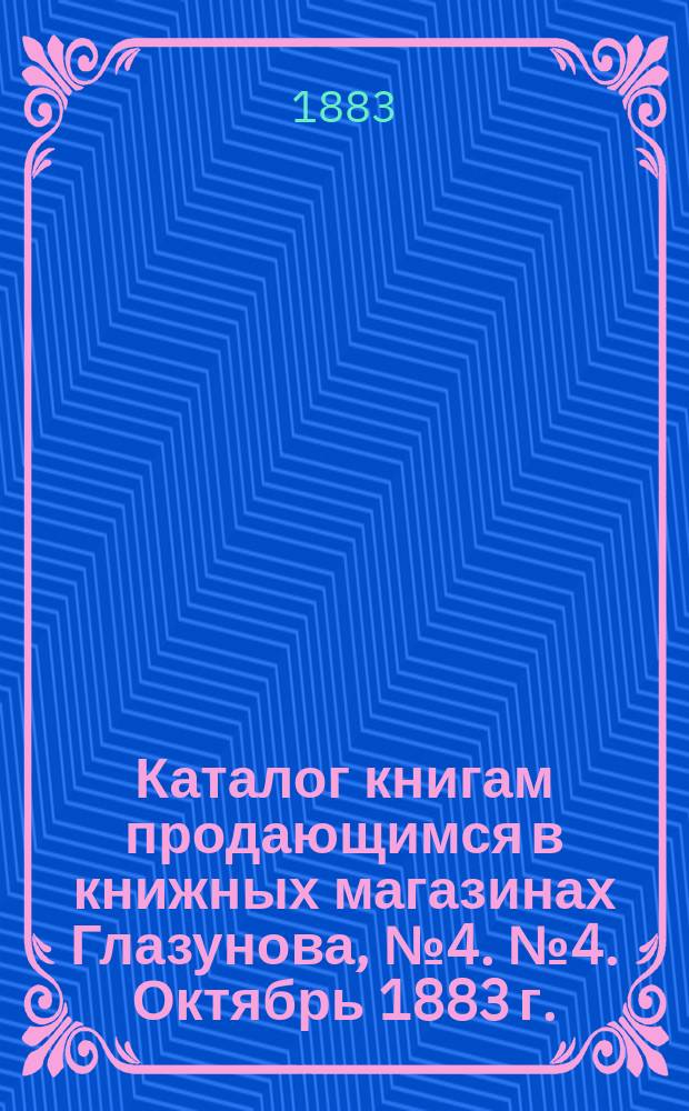 Каталог книгам продающимся в книжных магазинах Глазунова, № 4. № 4. Октябрь 1883 г. : Учебники и литература, (преимущественно за последние пятилетие) 1879-83 г. (с прил. списка изд. Имп. Акад. наук, имеющихся в продаже в магазинах фирмы)