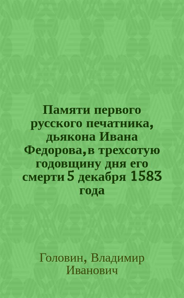 Памяти первого русского печатника, дьякона Ивана Федорова, в трехсотую годовщину дня его смерти 5 декабря 1583 года : (Стихотворение В.И. Головина, читанное им в зале С.-Петерб. гор. думы на торжеств. акте 6 дек. 1883 г.)