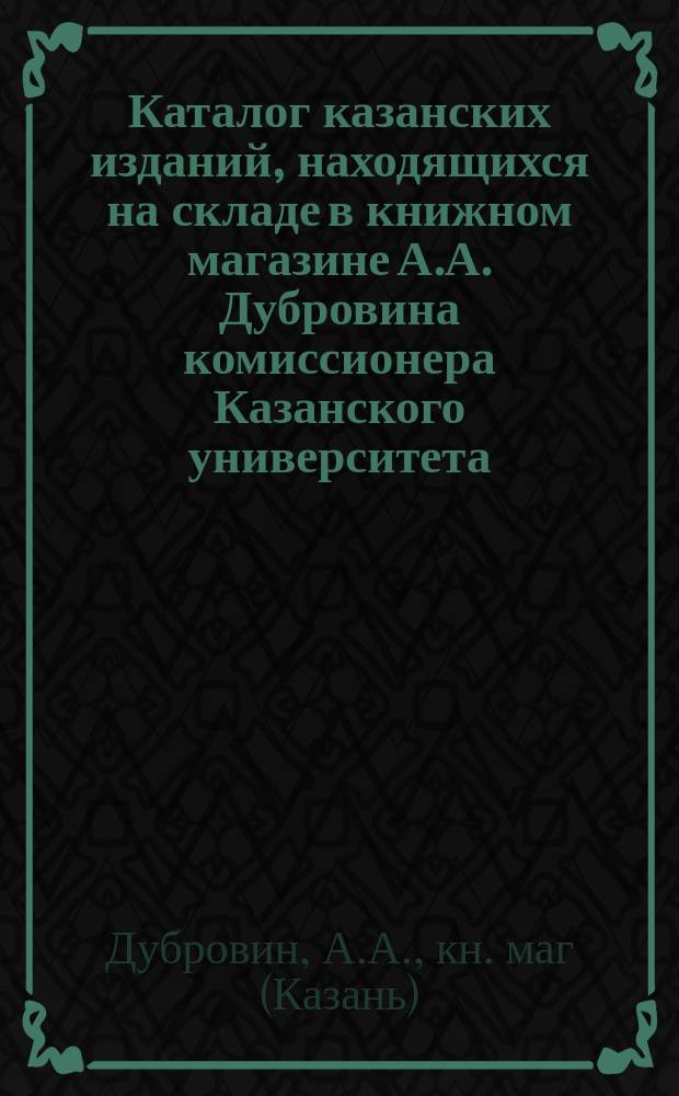 Каталог казанских изданий, находящихся на складе в книжном магазине А.А. Дубровина комиссионера Казанского университета. Казань... 1886