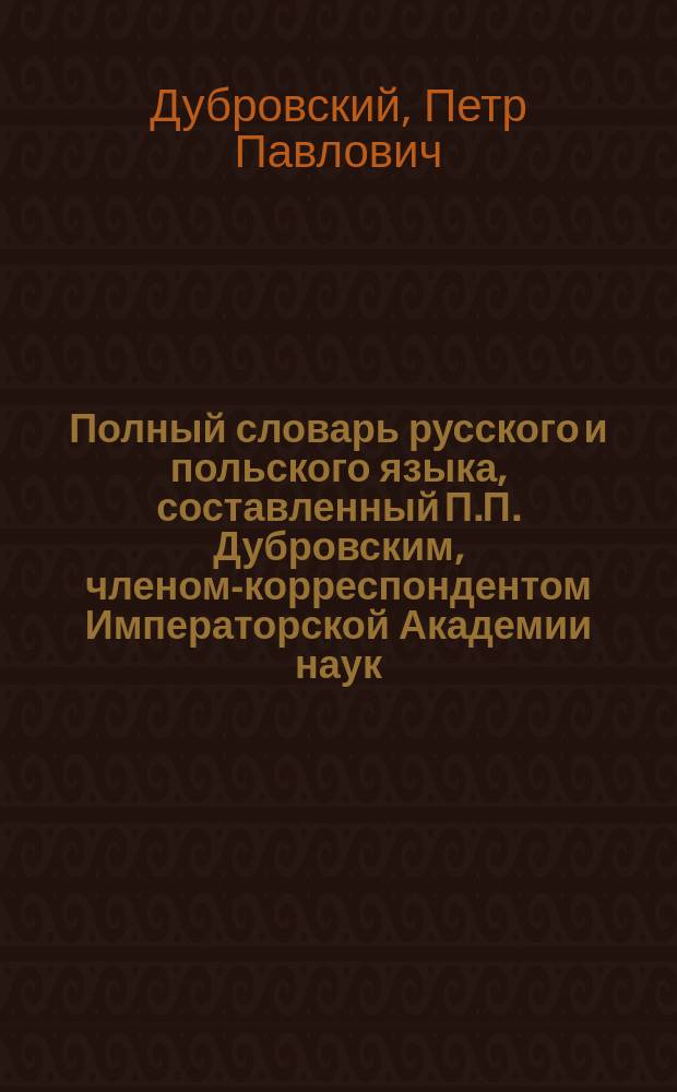 Полный словарь русского и польского языка, составленный П.П. Дубровским, членом-корреспондентом Императорской Академии наук : Часть русско-польская