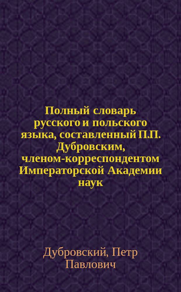 Полный словарь русского и польского языка, составленный П.П. Дубровским, членом-корреспондентом Императорской Академии наук : Часть русско-польская
