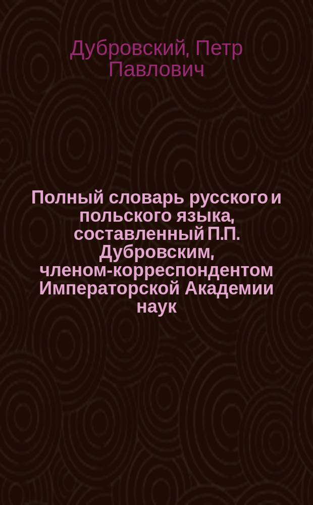 Полный словарь русского и польского языка, составленный П.П. Дубровским, членом-корреспондентом Императорской Академии наук : Часть русско-польская