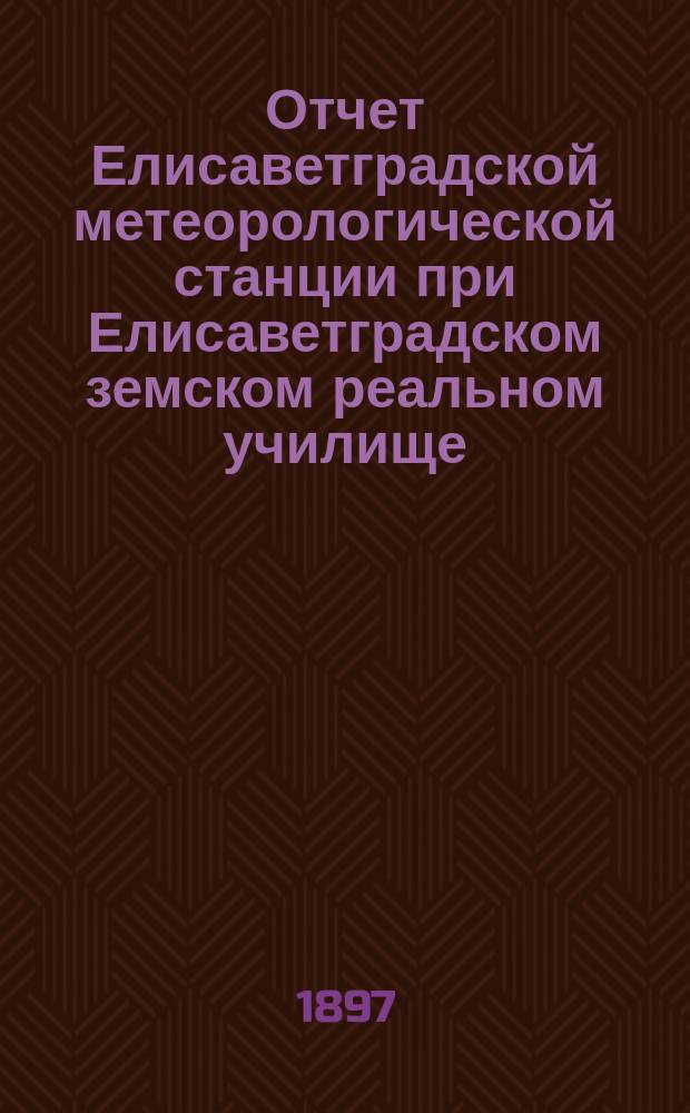 Отчет Елисаветградской метеорологической станции при Елисаветградском земском реальном училище... ... за 1896-97 сельскохозяйственный год и за 1897 метеорологический год
