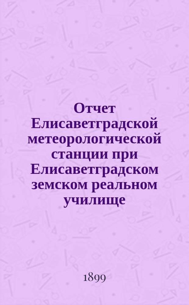 Отчет Елисаветградской метеорологической станции при Елисаветградском земском реальном училище... ... за 1898-1899 сельскохозяйственный год и за 1899 метеорологический год