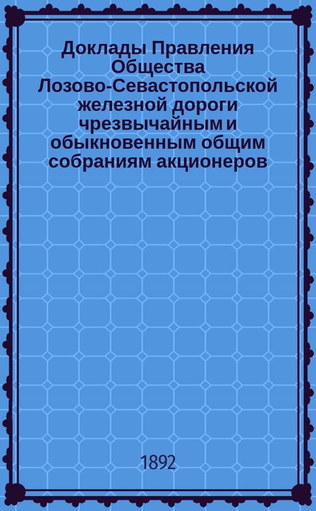 [Доклады Правления Общества Лозово-Севастопольской железной дороги чрезвычайным и обыкновенным общим собраниям акционеров]. ... 21 мая / 4 июня 1892 года