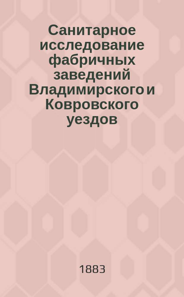 Санитарное исследование фабричных заведений Владимирского и Ковровского уездов : С планами фаб. заведений, сводными табл. и подлинными цифрами измерения роста и объема груди рабочих всех фаб. заведений