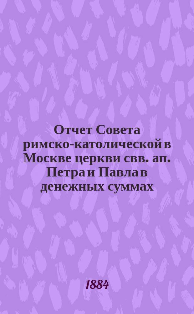 Отчет Совета римско-католической в Москве церкви свв. ап. Петра и Павла в денежных суммах, принадлежащих как самой церкви, так и состоящим при ней благотворительным учреждениям... ... за 1883 год