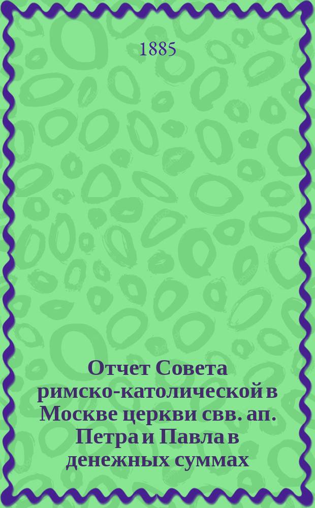 Отчет Совета римско-католической в Москве церкви свв. ап. Петра и Павла в денежных суммах, принадлежащих как самой церкви, так и состоящим при ней благотворительным учреждениям... ... за 1884 год