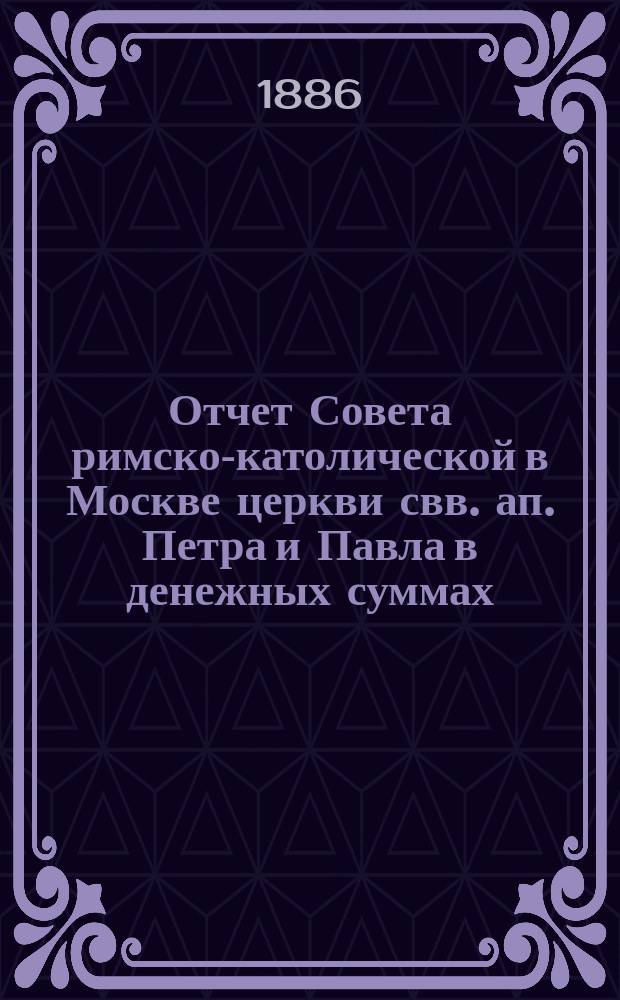 Отчет Совета римско-католической в Москве церкви свв. ап. Петра и Павла в денежных суммах, принадлежащих как самой церкви, так и состоящим при ней благотворительным учреждениям... ... за 1885 год
