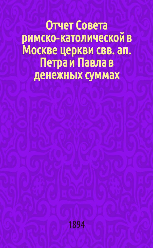 Отчет Совета римско-католической в Москве церкви свв. ап. Петра и Павла в денежных суммах, принадлежащих как самой церкви, так и состоящим при ней благотворительным учреждениям... ... за 1893 год