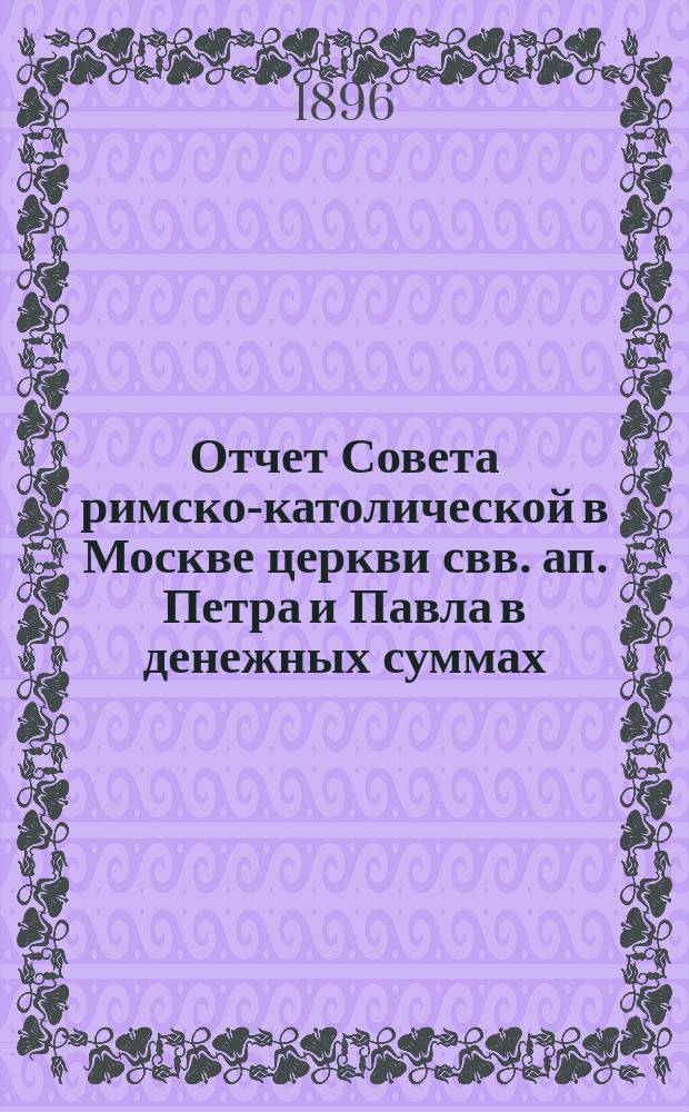 Отчет Совета римско-католической в Москве церкви свв. ап. Петра и Павла в денежных суммах, принадлежащих как самой церкви, так и состоящим при ней благотворительным учреждениям... ... за 1895 год