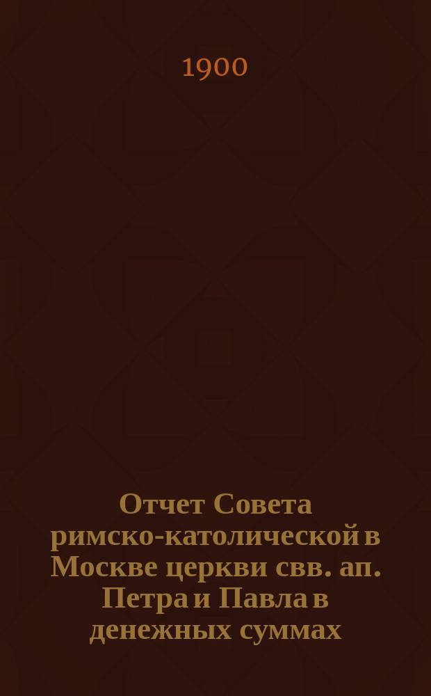 Отчет Совета римско-католической в Москве церкви свв. ап. Петра и Павла в денежных суммах, принадлежащих как самой церкви, так и состоящим при ней благотворительным учреждениям... ... за 1899 год
