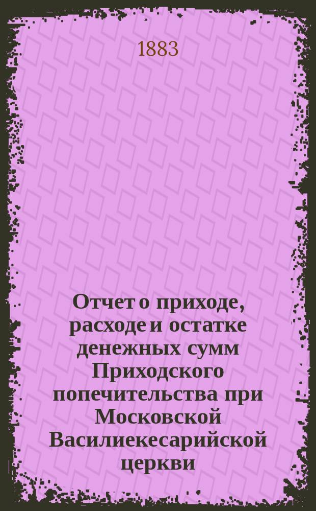 Отчет о приходе, расходе и остатке денежных сумм Приходского попечительства при Московской Василиекесарийской церкви... ... за время с 22 августа 1882 года по 1 августа 1883 года