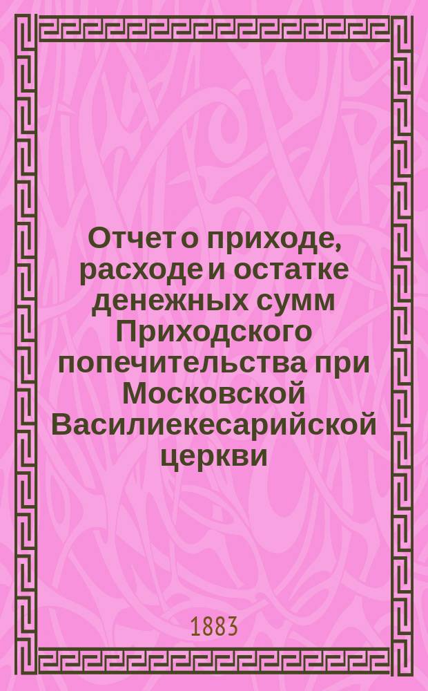Отчет о приходе, расходе и остатке денежных сумм Приходского попечительства при Московской Василиекесарийской церкви... ... за время с 1-го августа 1883 г. по 1-е августа 1884 г.