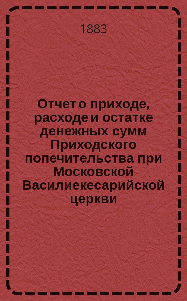 Отчет о приходе, расходе и остатке денежных сумм Приходского попечительства при Московской Василиекесарийской церкви... ... за время с 1-го августа 1884 года по 13-е августа 1885 года