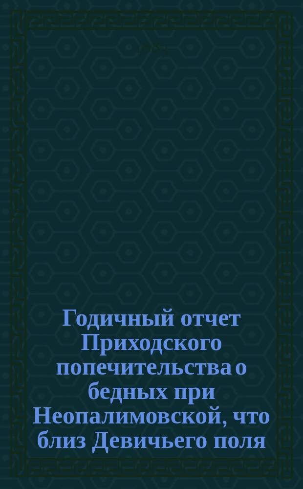 Годичный отчет Приходского попечительства о бедных при Неопалимовской, что близ Девичьего поля, церкви... ... [за 1883 год]