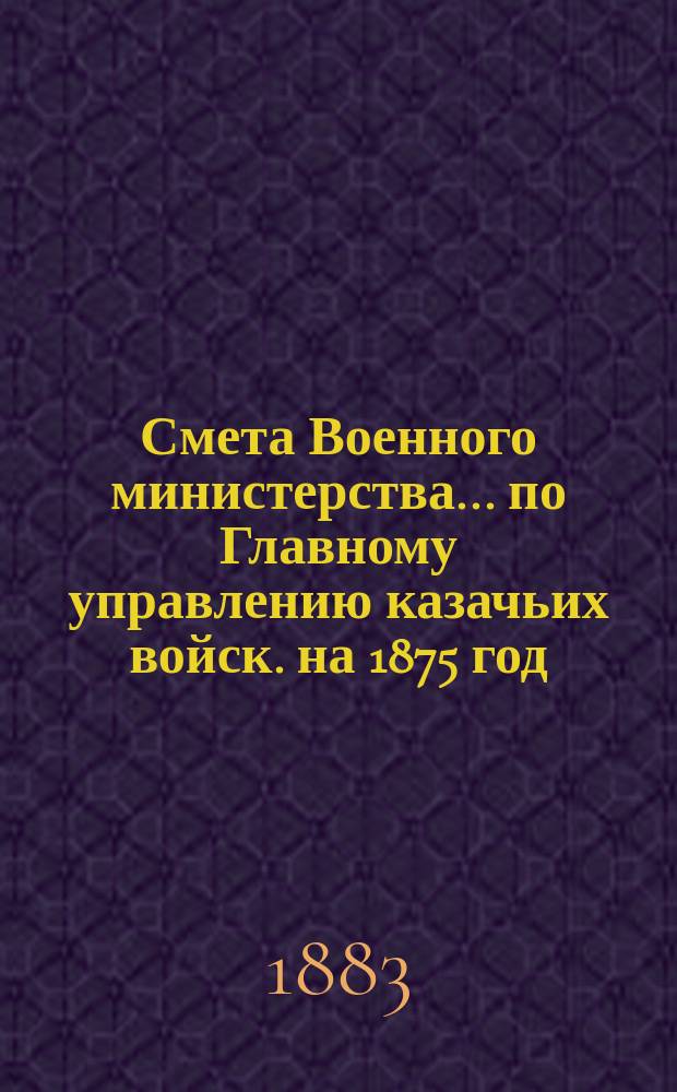 Смета Военного министерства... по Главному управлению казачьих войск. на 1875 год