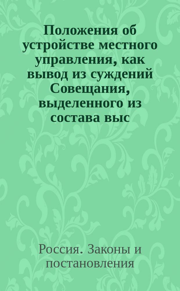 Положения об устройстве местного управления, как вывод из суждений Совещания, выделенного из состава выс. учрежд. Особой коммиссии : (60 заседаний, с окт. 1882 г. по 1883 г.) : Проект