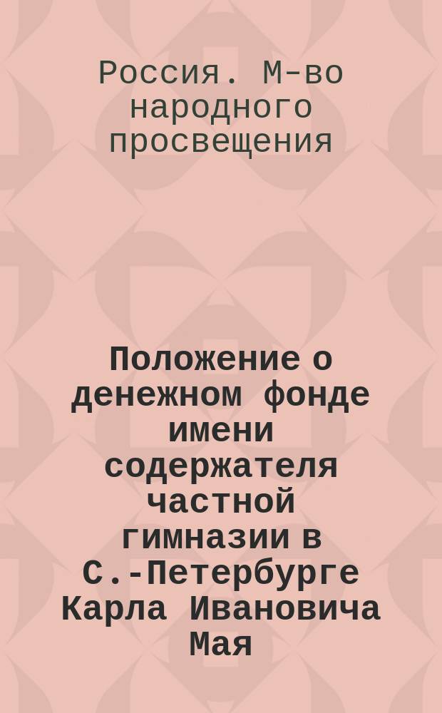 Положение о денежном фонде имени содержателя частной гимназии в С.-Петербурге Карла Ивановича Мая, утвержденное г. министром народного просвещения 14-го декабря 1882 года