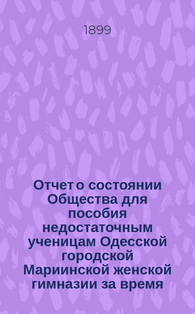 Отчет о состоянии Общества для пособия недостаточным ученицам Одесской городской Мариинской женской гимназии за время... ... с 1-го января 1898 г. по 1-е января 1899 г.