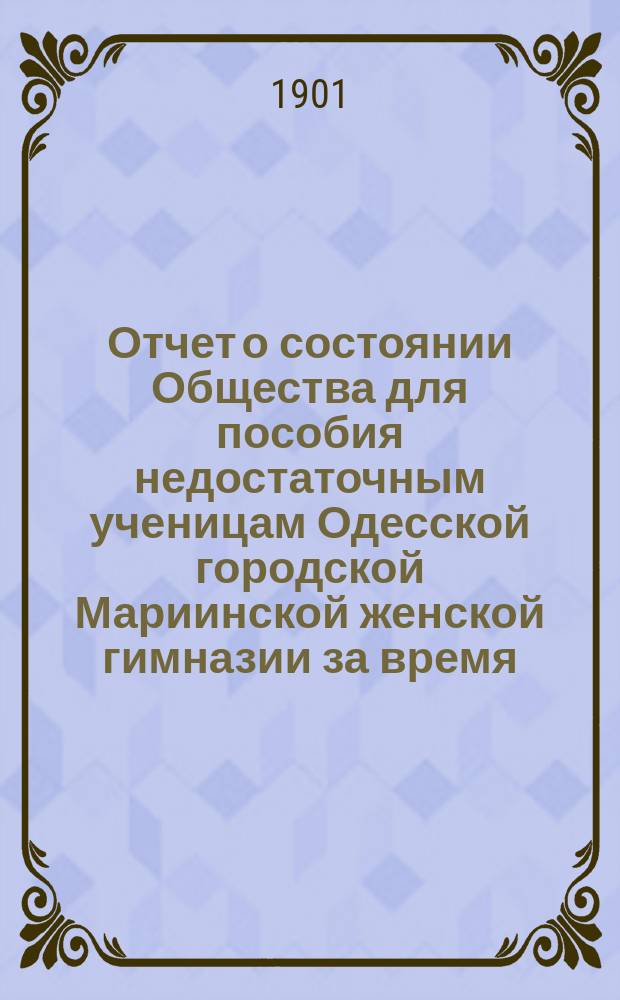 Отчет о состоянии Общества для пособия недостаточным ученицам Одесской городской Мариинской женской гимназии за время... ... с 1-го января 1900 г. по 1-е января 1901 г.