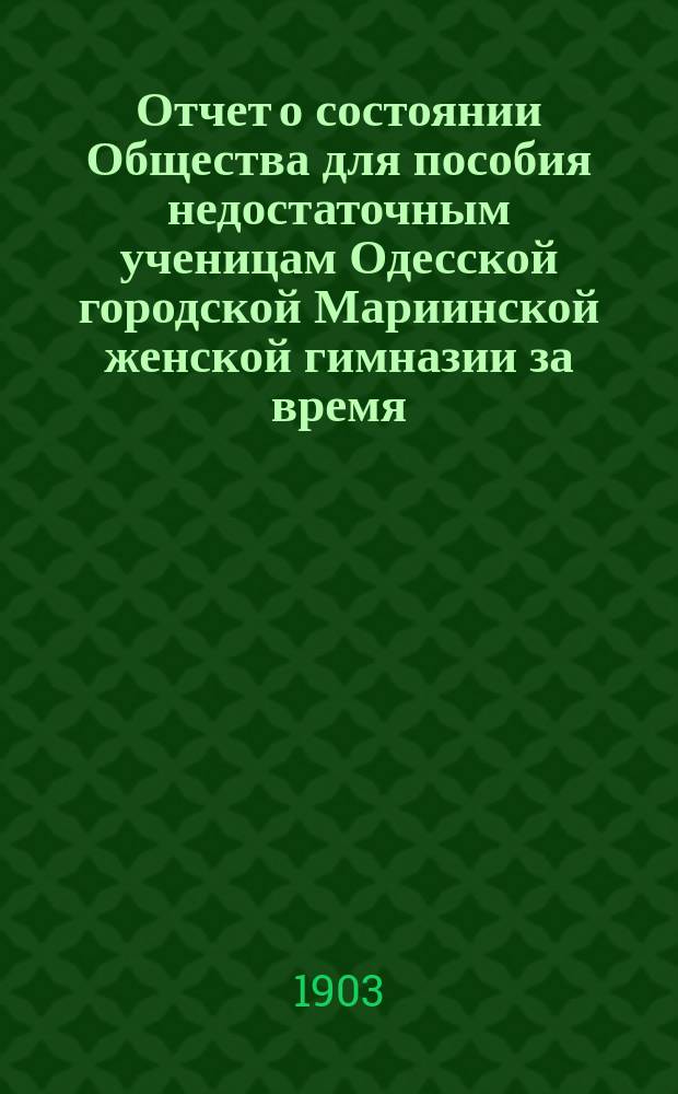 Отчет о состоянии Общества для пособия недостаточным ученицам Одесской городской Мариинской женской гимназии за время... ... с 1-го января 1902 г. по 1-е января 1903 г.