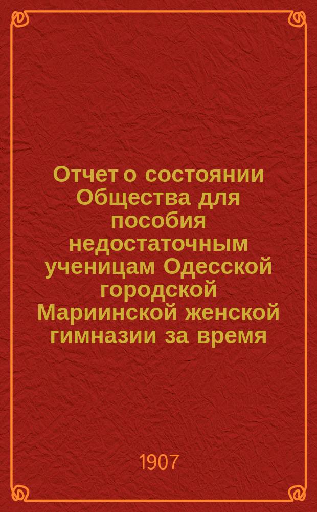 Отчет о состоянии Общества для пособия недостаточным ученицам Одесской городской Мариинской женской гимназии за время... ... с 1-го января 1906 г. по 15-е января 1907 г.