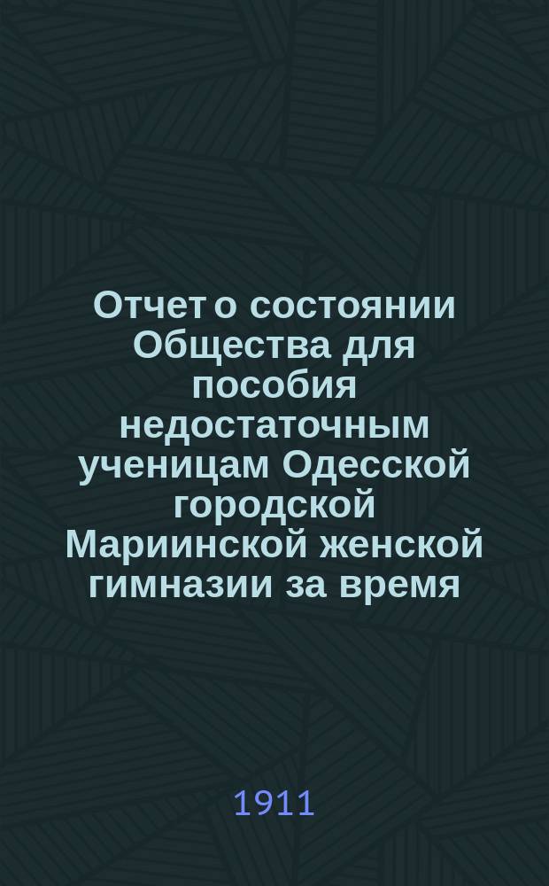 Отчет о состоянии Общества для пособия недостаточным ученицам Одесской городской Мариинской женской гимназии за время... ... с 1-го января 1910 года по 1-е января 1911 года