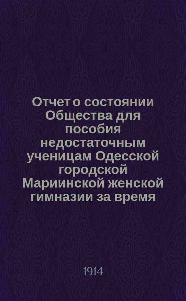 Отчет о состоянии Общества для пособия недостаточным ученицам Одесской городской Мариинской женской гимназии за время... ... с 1-го января 1913 года по 1-е января 1914 года