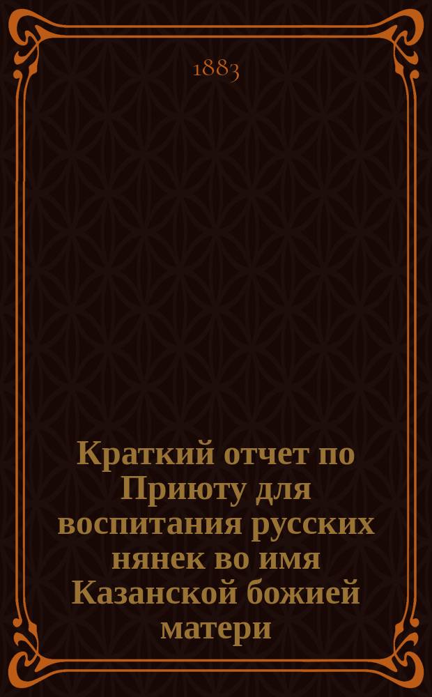 Краткий отчет по Приюту для воспитания русских нянек во имя Казанской божией матери ... ... за 1882 год