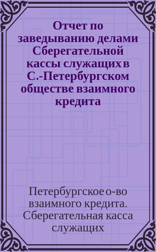 Отчет по заведыванию делами Сберегательной кассы служащих в С.-Петербургском обществе взаимного кредита ...