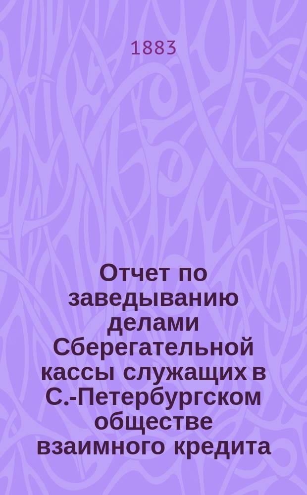 Отчет по заведыванию делами Сберегательной кассы служащих в С.-Петербургском обществе взаимного кредита ... ... за 1893 г.