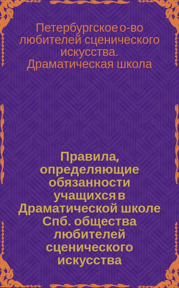 Правила, определяющие обязанности учащихся в Драматической школе Спб. общества любителей сценического искусства, установленные в развитие § 49 пп. 3 и 5 устава Школы : Утв. 14 сент. 1883 г