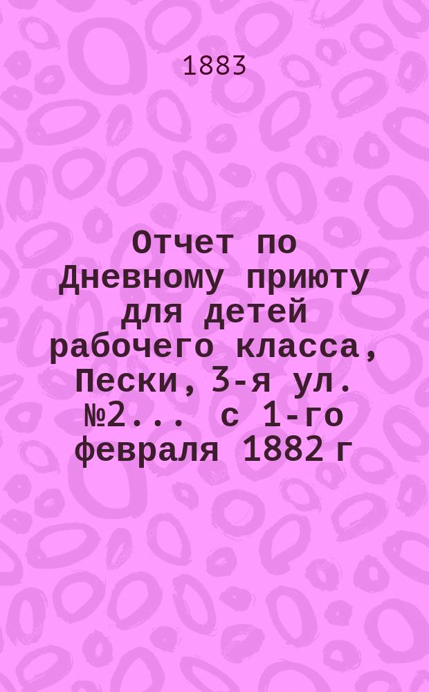Отчет по Дневному приюту для детей рабочего класса, Пески, 3-я ул. № 2. ... с 1-го февраля 1882 г. по 1-е февраля 1883 года