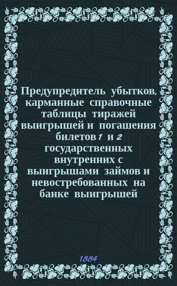Предупредитель убытков, карманные справочные таблицы тиражей выигрышей и погашения билетов 1 и 2 государственных внутренних с выигрышами займов и невостребованных на банке выигрышей, павших на билеты со дня первых тиражей, т.е. с 1866 - проведенные по официальным данным