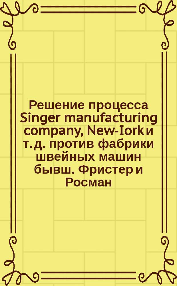 Решение процесса Singer manufacturing company, New-Iork и т. д. против фабрики швейных машин бывш. Фристер и Росман, акционерное общество в Берлине