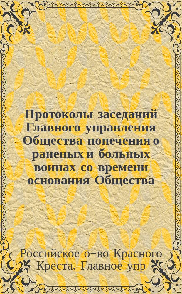 Протоколы заседаний Главного управления Общества попечения о раненых и больных воинах со времени основания Общества...