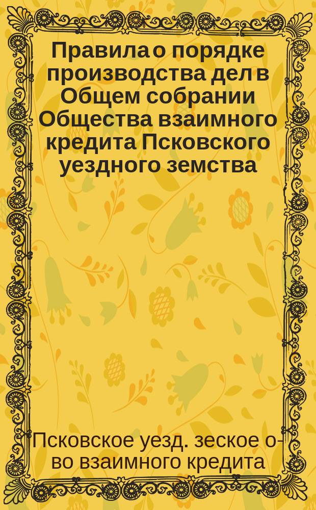 Правила о порядке производства дел в Общем собрании Общества взаимного кредита Псковского уездного земства : Утв. Общим собранием г.г. членов О-ва 14 марта 1882 г