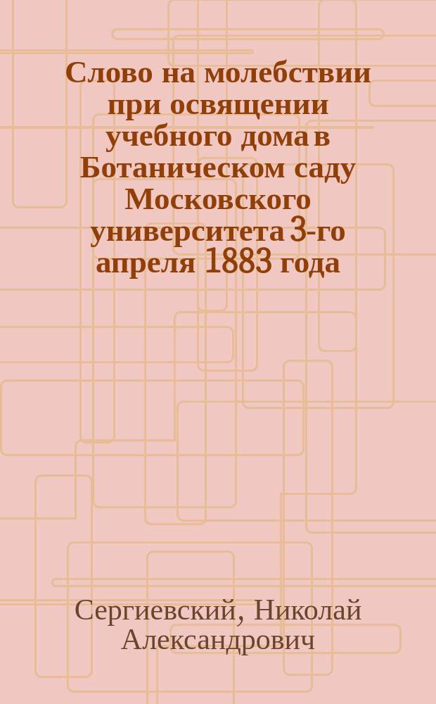 Слово на молебствии при освящении учебного дома в Ботаническом саду Московского университета 3-го апреля 1883 года, сказано заслуженным профессором богословия в Университете, протоиереем Н. Сергиевским
