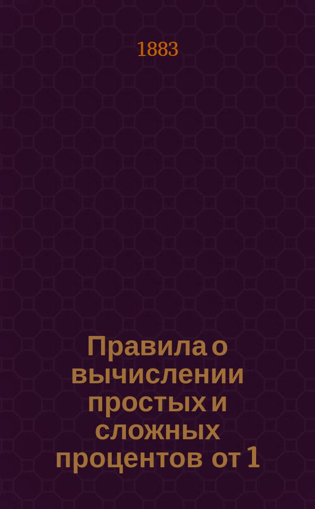 Правила о вычислении простых и сложных процентов от 1/4 до 12 процентов включительно, от одного дня до полного года (360 дней), на все капиталы... : Вполне практ. настольная книга, необходимая для всех коммерч. людей..
