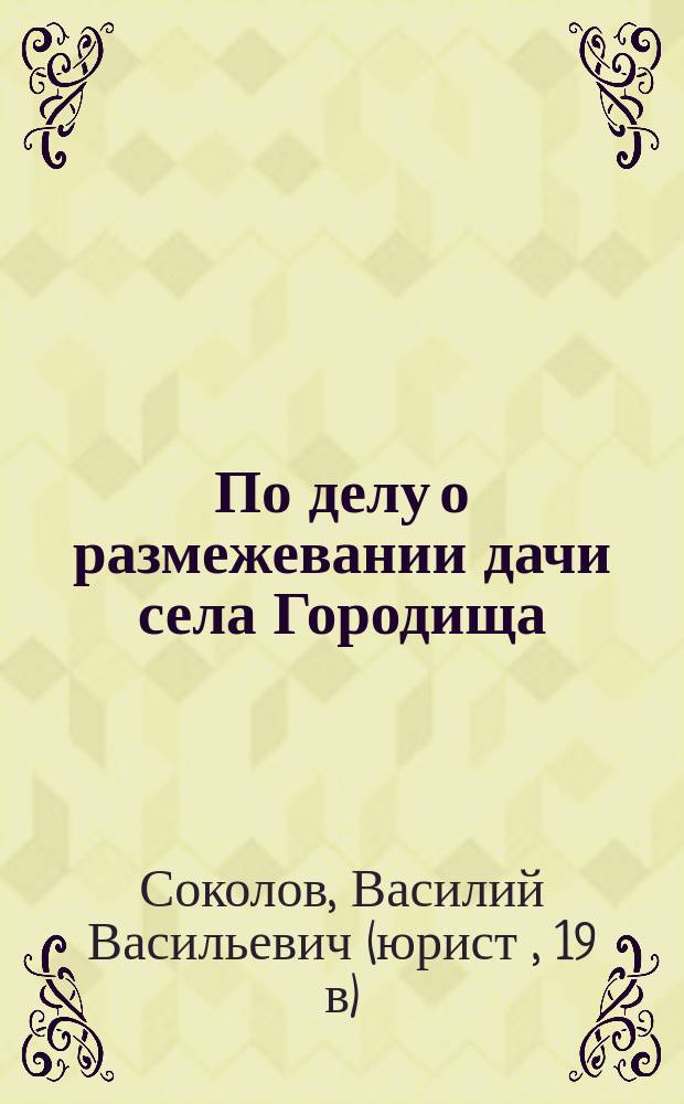 По делу о размежевании дачи села Городища : Докладная записка прис. пов. В.В. Соколова