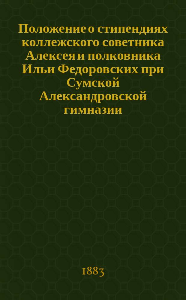 Положение о стипендиях коллежского советника Алексея и полковника Ильи Федоровских при Сумской Александровской гимназии : Утв. 9 дек. 1881 г.