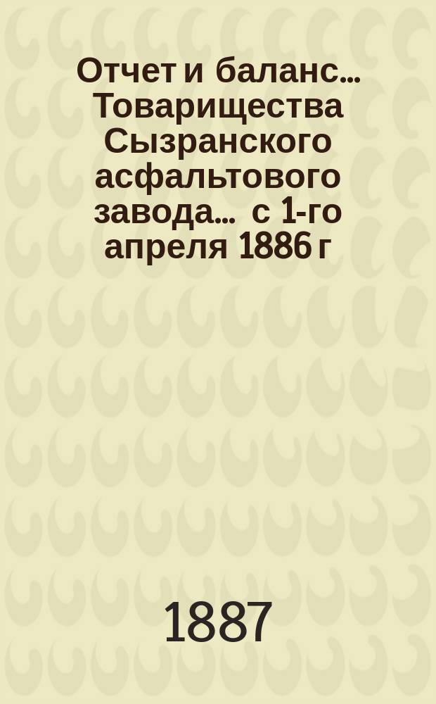 Отчет и баланс... Товарищества Сызранского асфальтового завода... ... с 1-го апреля 1886 г. по 1-е апреля 1887 г.